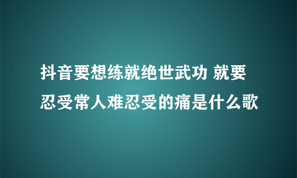 抖音要想练就绝世武功 就要忍受常人难忍受的痛是什么歌