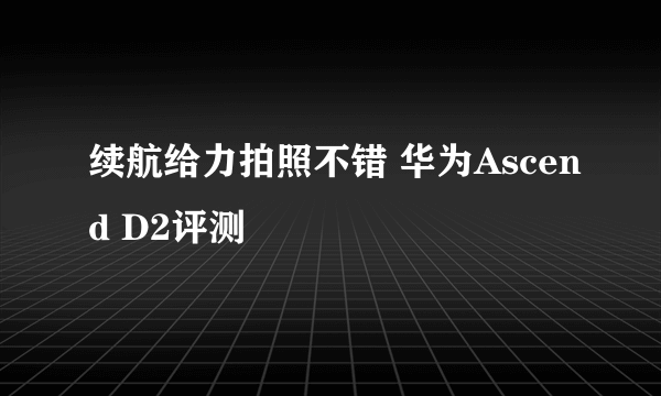 续航给力拍照不错 华为Ascend D2评测