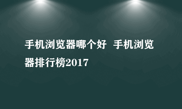 手机浏览器哪个好  手机浏览器排行榜2017