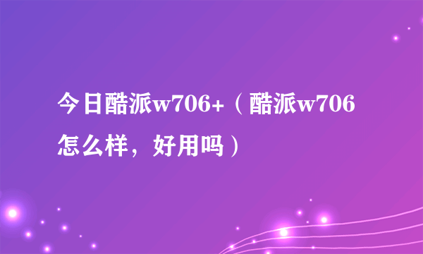 今日酷派w706+（酷派w706怎么样，好用吗）