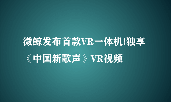 微鲸发布首款VR一体机!独享《中国新歌声》VR视频