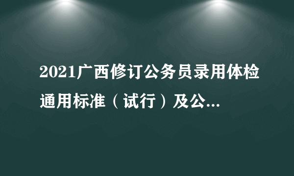 2021广西修订公务员录用体检通用标准（试行）及公务员录用体检操作手册（试行）通知