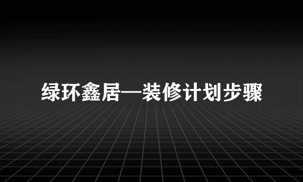 绿环鑫居—装修计划步骤