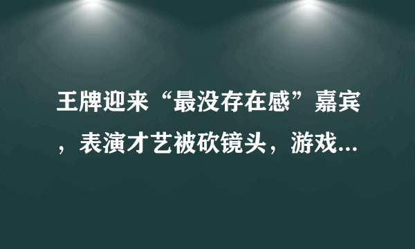 王牌迎来“最没存在感”嘉宾，表演才艺被砍镜头，游戏环节就像隐形人