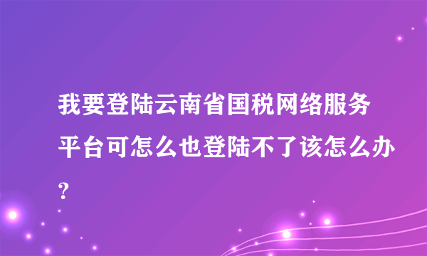 我要登陆云南省国税网络服务平台可怎么也登陆不了该怎么办？