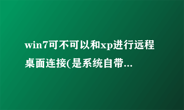 win7可不可以和xp进行远程桌面连接(是系统自带的桌面连接,不是QQ或者其他软件)??要亲身试过的