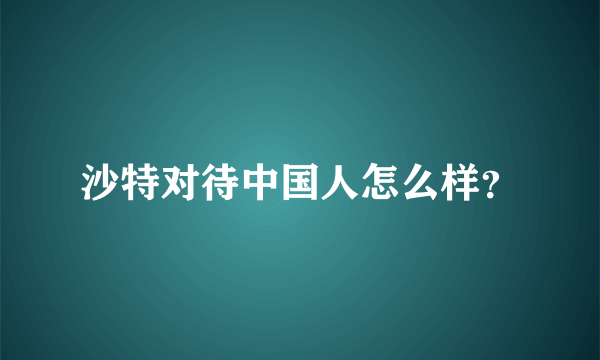 沙特对待中国人怎么样？