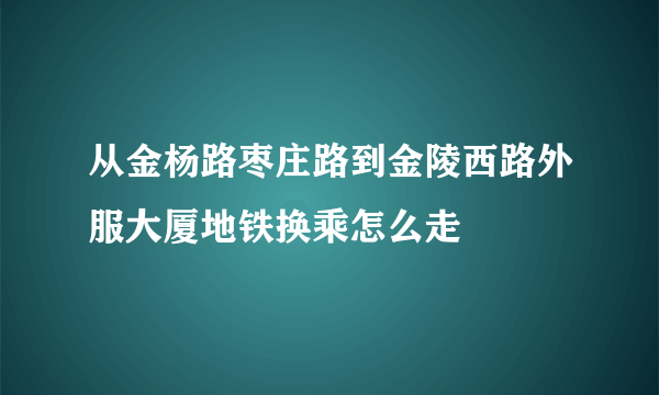 从金杨路枣庄路到金陵西路外服大厦地铁换乘怎么走