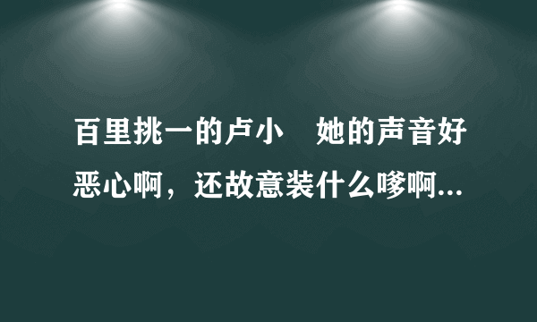 百里挑一的卢小彧她的声音好恶心啊，还故意装什么嗲啊？讨厌死了！