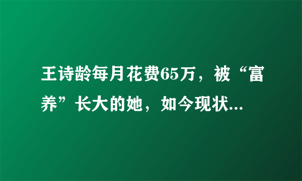 王诗龄每月花费65万，被“富养”长大的她，如今现状打脸众人