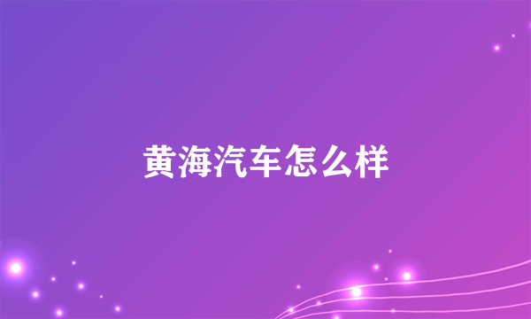 黄海汽车怎么样