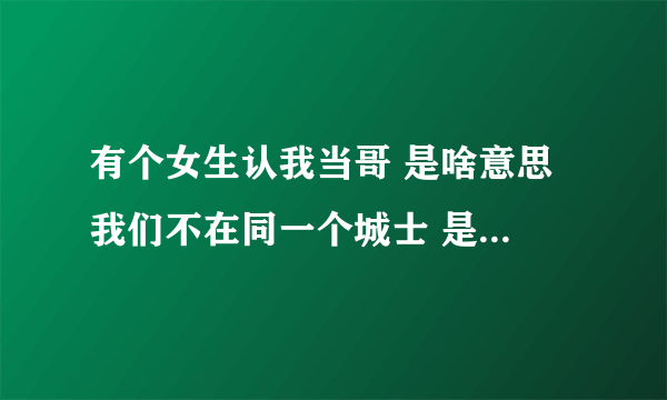 有个女生认我当哥 是啥意思 我们不在同一个城士 是从我有了女友之后说要做我妺，她是我女朋友的好朋友