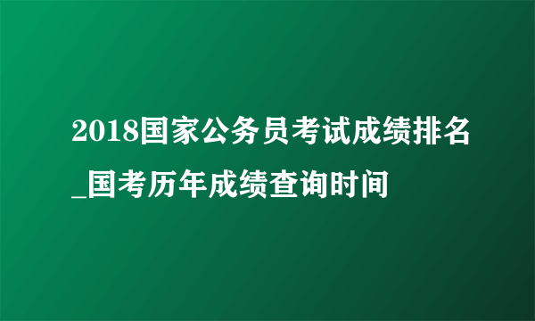 2018国家公务员考试成绩排名_国考历年成绩查询时间