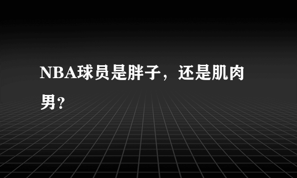 NBA球员是胖子，还是肌肉男？