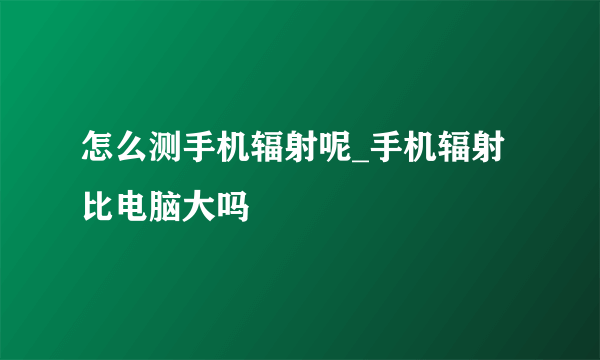 怎么测手机辐射呢_手机辐射比电脑大吗