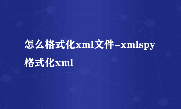 怎么格式化xml文件-xmlspy格式化xml