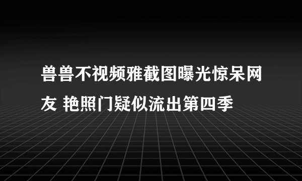 兽兽不视频雅截图曝光惊呆网友 艳照门疑似流出第四季