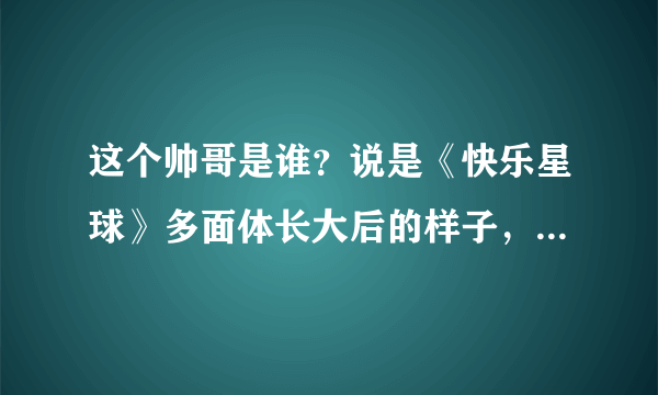 这个帅哥是谁？说是《快乐星球》多面体长大后的样子，我查了，根本不是。。