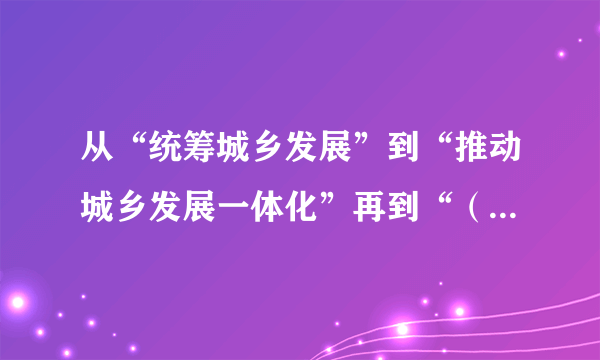 从“统筹城乡发展”到“推动城乡发展一体化”再到“（）”，随着对农村认识和实践的不断深化，我国的城乡关系政策，也在不断发展。