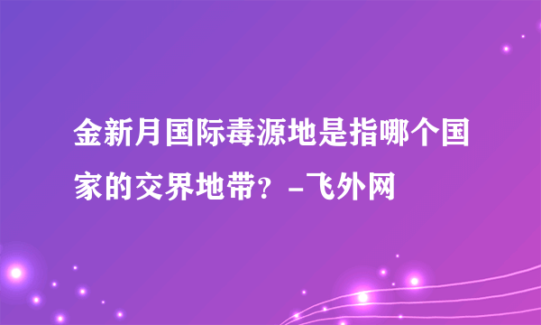 金新月国际毒源地是指哪个国家的交界地带？-飞外网