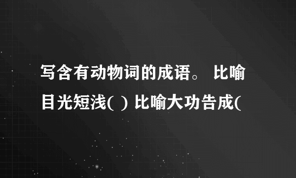 写含有动物词的成语。 比喻目光短浅( ) 比喻大功告成(