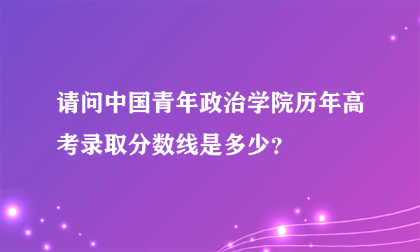 请问中国青年政治学院历年高考录取分数线是多少？