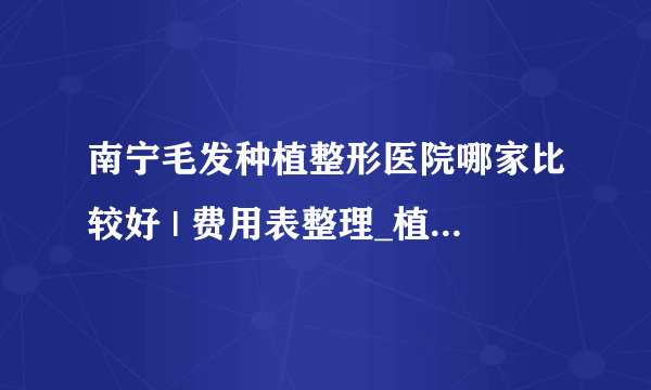 南宁毛发种植整形医院哪家比较好 | 费用表整理_植发好吗？