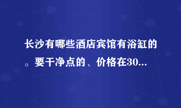 长沙有哪些酒店宾馆有浴缸的。要干净点的、价格在300左右的、我大概18号要住、最好在西站或者火车站附近的