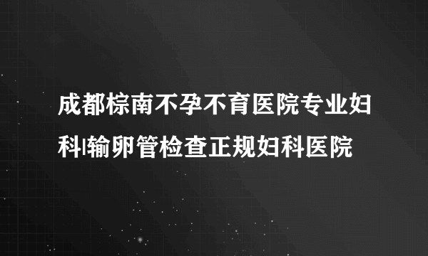 成都棕南不孕不育医院专业妇科|输卵管检查正规妇科医院