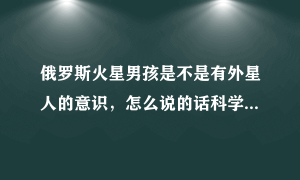 俄罗斯火星男孩是不是有外星人的意识，怎么说的话科学都不能解释？