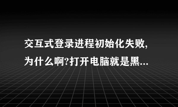 交互式登录进程初始化失败,为什么啊?打开电脑就是黑屏。 麻烦告诉下具体怎么操作。谢谢啊