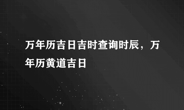 万年历吉日吉时查询时辰，万年历黄道吉日