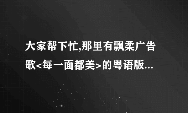 大家帮下忙,那里有飘柔广告歌<每一面都美>的粤语版下载?国语版是陶喆唱的,粤语好象是古巨基的.