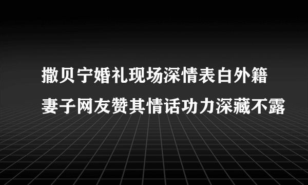 撒贝宁婚礼现场深情表白外籍妻子网友赞其情话功力深藏不露