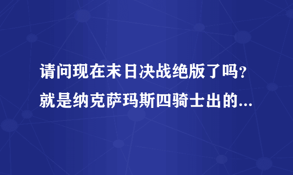 请问现在末日决战绝版了吗？就是纳克萨玛斯四骑士出的那把双手剑我朋友说绝版了当时就惊了我玩战士就是为