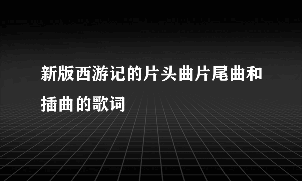 新版西游记的片头曲片尾曲和插曲的歌词