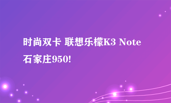 时尚双卡 联想乐檬K3 Note石家庄950!