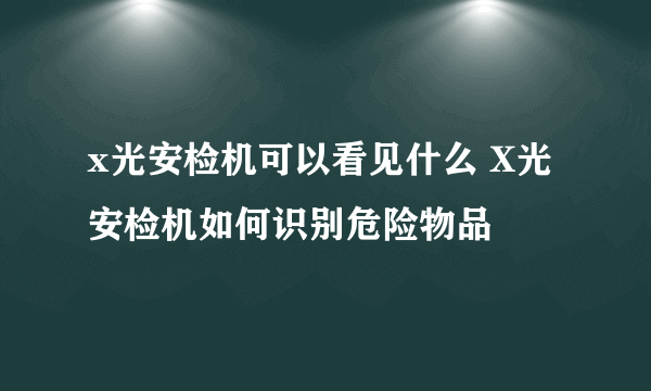 x光安检机可以看见什么 X光安检机如何识别危险物品