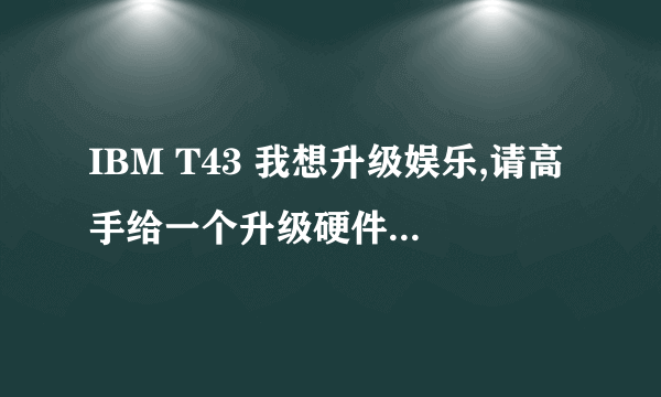 IBM T43 我想升级娱乐,请高手给一个升级硬件方案,比如内存、显卡、显存等等,最好可以给一个合适价格。