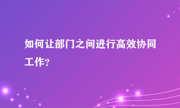 如何让部门之间进行高效协同工作？