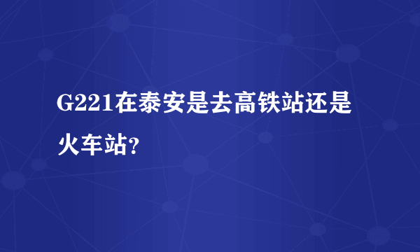 G221在泰安是去高铁站还是火车站？