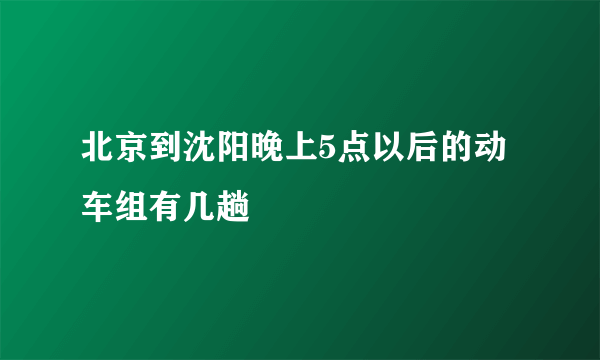 北京到沈阳晚上5点以后的动车组有几趟