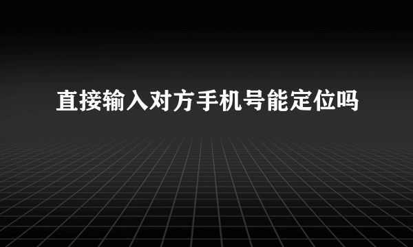 直接输入对方手机号能定位吗