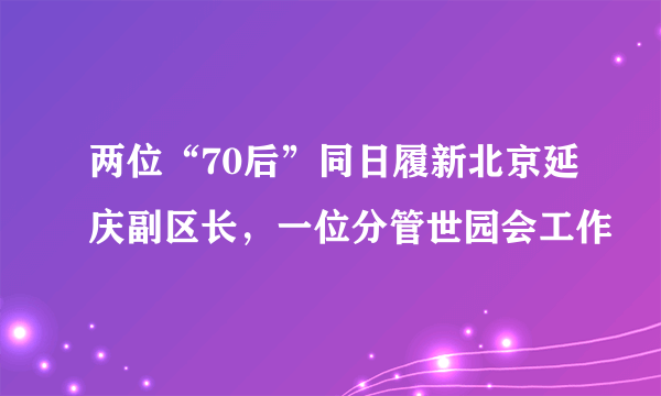 两位“70后”同日履新北京延庆副区长，一位分管世园会工作