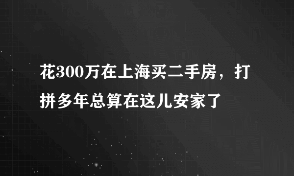 花300万在上海买二手房，打拼多年总算在这儿安家了