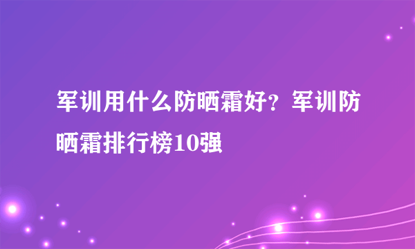 军训用什么防晒霜好？军训防晒霜排行榜10强