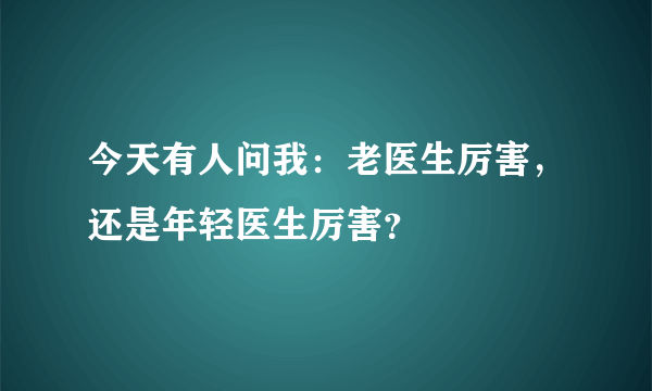 今天有人问我：老医生厉害，还是年轻医生厉害？