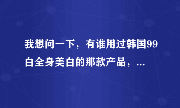 我想问一下，有谁用过韩国99白全身美白的那款产品，效果怎么样啊？