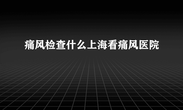 痛风检查什么上海看痛风医院