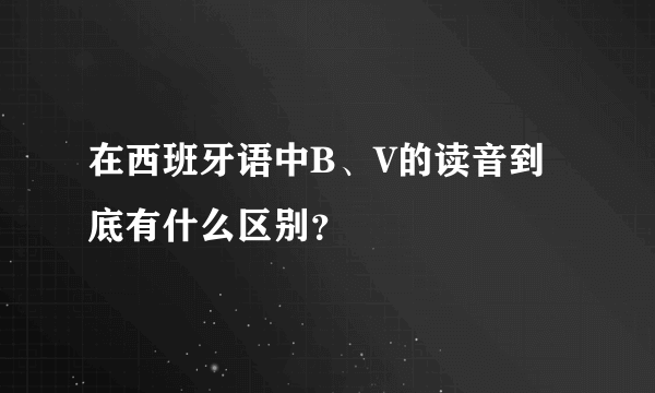 在西班牙语中B、V的读音到底有什么区别？